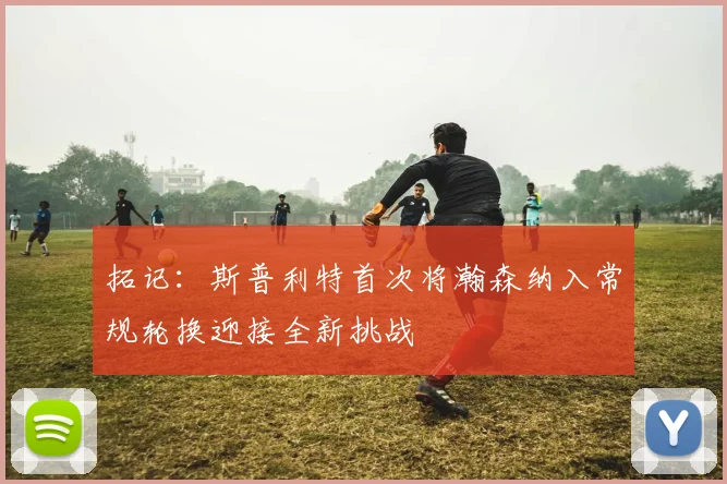 拓记：斯普利特首次将瀚森纳入常规轮换迎接全新挑战