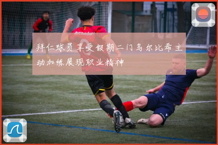 拜仁球员享受假期二门乌尔比希主动加练展现职业精神