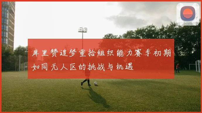 库里赞追梦重拾组织能力赛季初期如同无人区的挑战与机遇