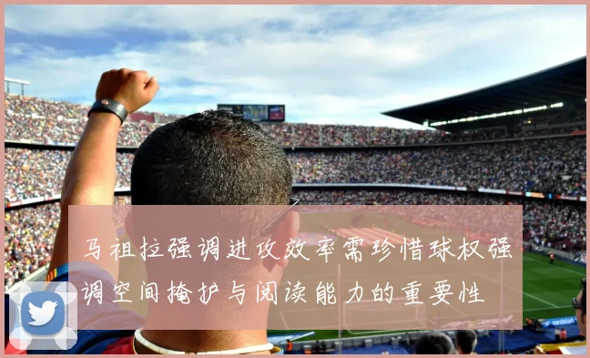 马祖拉强调进攻效率需珍惜球权强调空间掩护与阅读能力的重要性