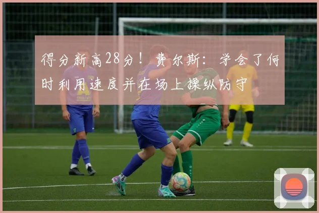 得分新高28分！费尔斯：学会了何时利用速度并在场上操纵防守