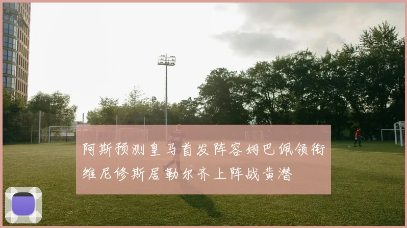 阿斯预测皇马首发阵容姆巴佩领衔维尼修斯居勒尔齐上阵战黄潜