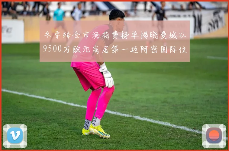 冬季转会市场花费榜单揭晓曼城以9500万欧元高居第一迈阿密国际位列第十一