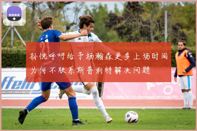 孙悦呼吁给予杨瀚森更多上场时间为何不联系斯普利特解决问题
