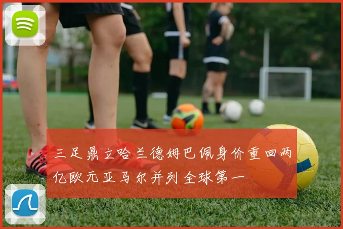 三足鼎立哈兰德姆巴佩身价重回两亿欧元亚马尔并列全球第一