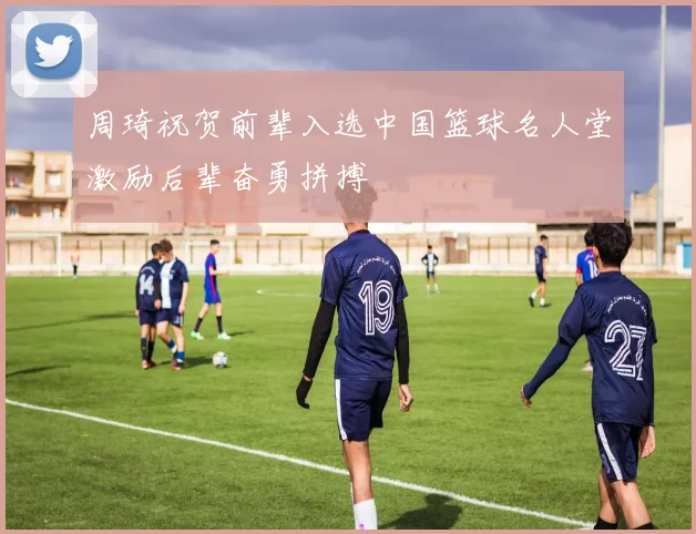 周琦祝贺前辈入选中国篮球名人堂激励后辈奋勇拼搏