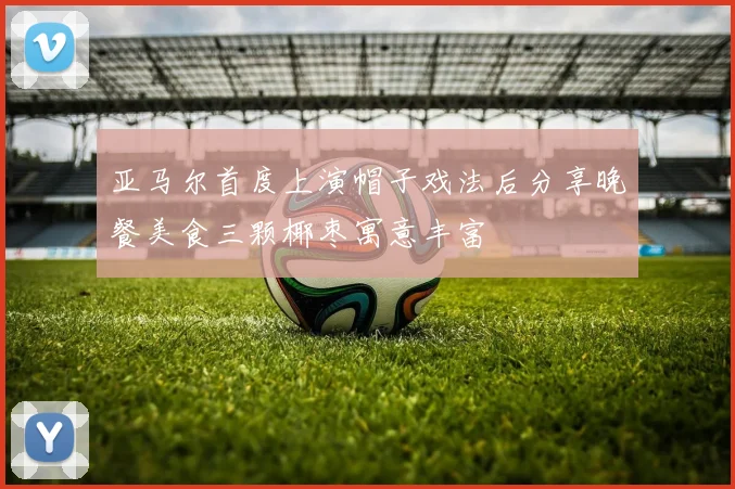 亚马尔首度上演帽子戏法后分享晚餐美食三颗椰枣寓意丰富