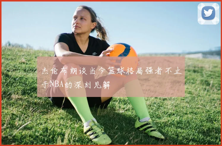 杰伦布朗谈当今篮球格局强者不止于NBA的深刻见解
