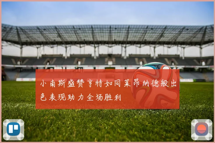 小南斯盛赞亨特如同莱昂纳德般出色表现助力全场胜利