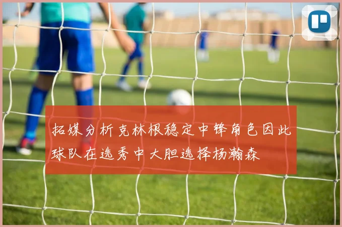 拓媒分析克林根稳定中锋角色因此球队在选秀中大胆选择杨瀚森
