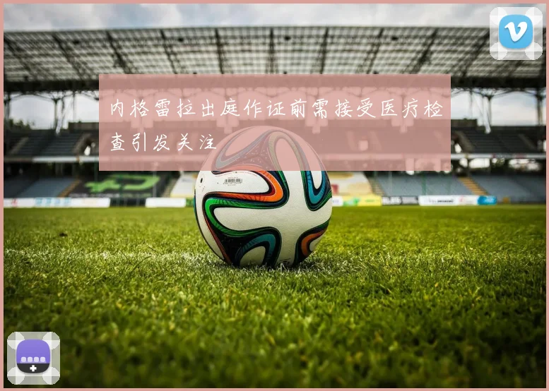 内格雷拉出庭作证前需接受医疗检查引发关注