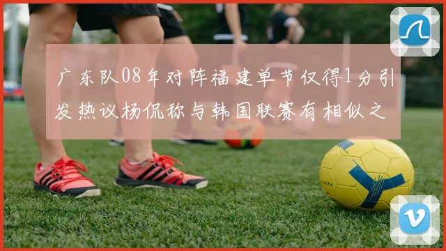 广东队08年对阵福建单节仅得1分引发热议杨侃称与韩国联赛有相似之处