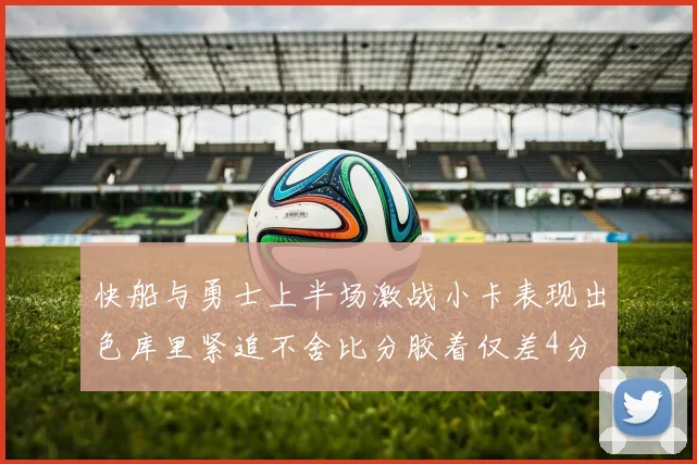 快船与勇士上半场激战小卡表现出色库里紧追不舍比分胶着仅差4分