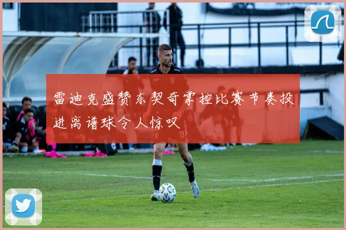 雷迪克盛赞东契奇掌控比赛节奏投进离谱球令人惊叹