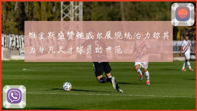维金斯盛赞鲍威尔展现统治力称其为非凡天才球员的典范