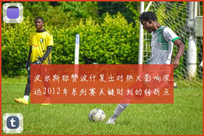 皮尔斯称赞波什复出对热火影响深远2012年系列赛关键时刻的转折点