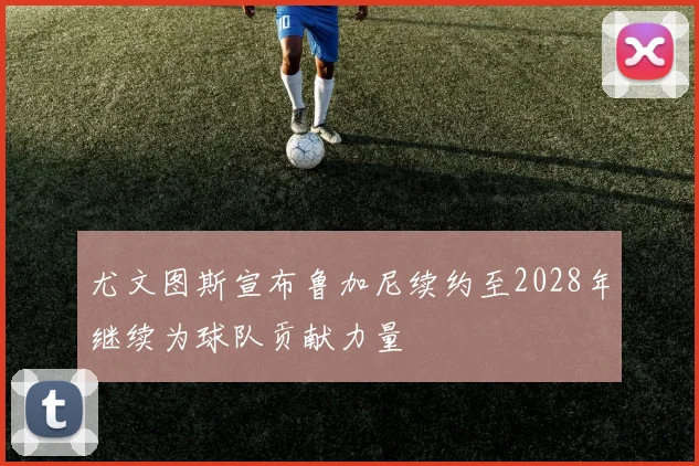 尤文图斯宣布鲁加尼续约至2028年继续为球队贡献力量