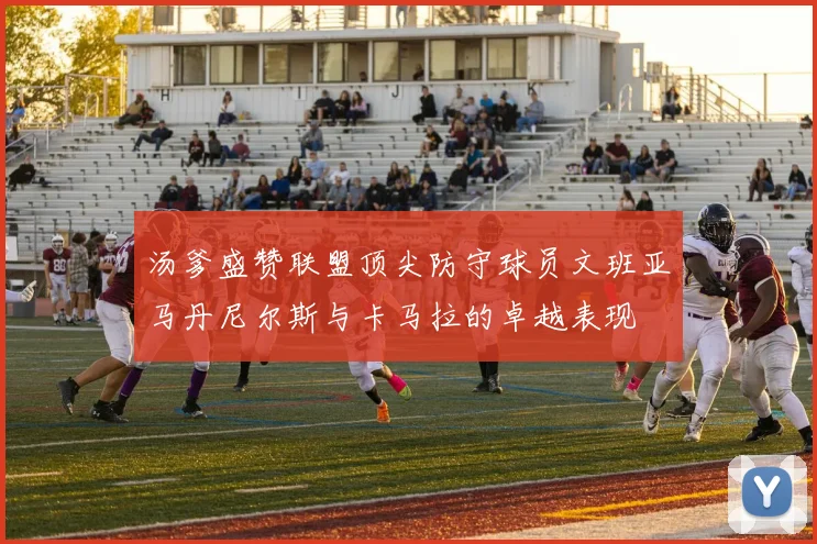 汤爹盛赞联盟顶尖防守球员文班亚马丹尼尔斯与卡马拉的卓越表现
