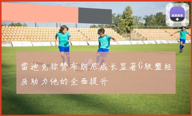 雷迪克称赞布朗尼成长显著G联盟经历助力他的全面提升