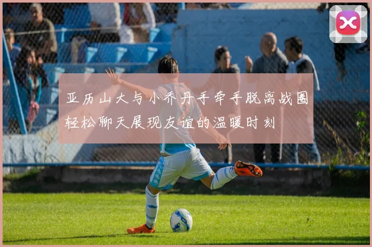 亚历山大与小乔丹手牵手脱离战圈轻松聊天展现友谊的温暖时刻
