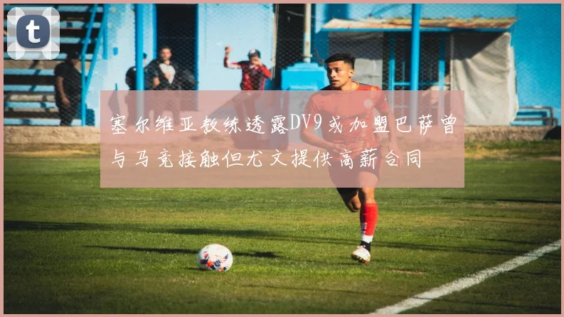 塞尔维亚教练透露DV9或加盟巴萨曾与马竞接触但尤文提供高薪合同