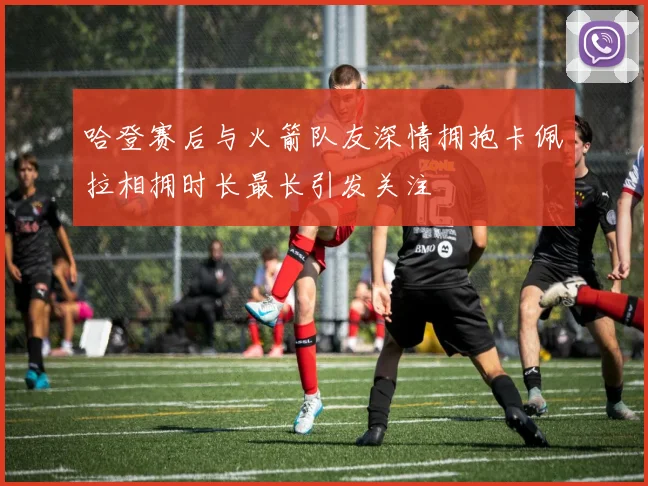 哈登赛后与火箭队友深情拥抱卡佩拉相拥时长最长引发关注