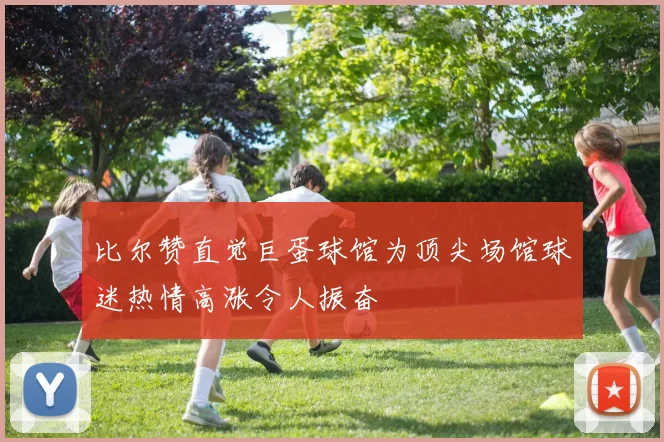 比尔赞直觉巨蛋球馆为顶尖场馆球迷热情高涨令人振奋